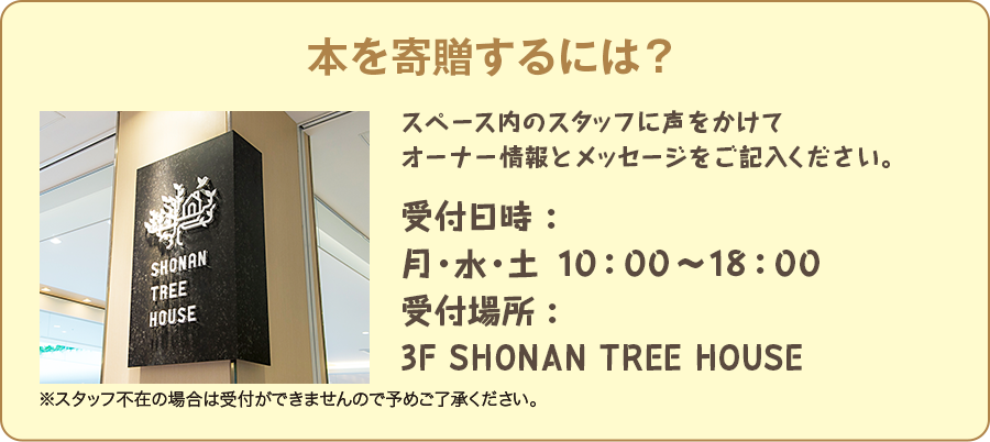 本を寄贈するには? スペース内のスタッフに声をかけてオーナー情報とメッセージをご記入ください。 受付時間:月・水・土 10:00〜18:00 受付場所:3F SHONAN TREE HOUSE ※スタッフ不在の場合は受付ができませんので予めご了承ください。