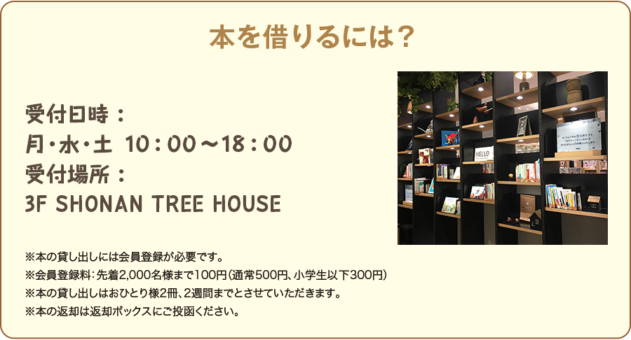 本を借りるには? 受付日時: 月・水・土 10:00〜18:00 受付場所: 3F SHONAN TREE HOUSE ※本の貸し出しには会員登録が必要です。 ※会員登録料:先着2,000名様まで100円(通常500円、小学生以下300円) ※本の貸し出しはおひとり様2冊、2週間までとさせていただきます。 ※本の返却は返却ボックスにご投函ください。
